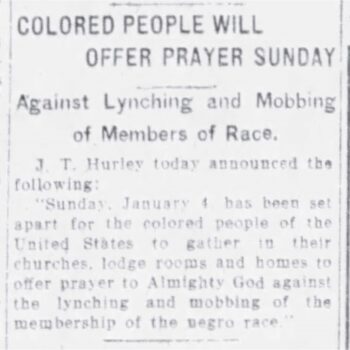 Colored People will offer prayer Sunday against Lynching and Mobbing of Members of Race. J.T. Hurley today announced the following: "Sunday, Jan. 4 has been set apart for the colored people of the United States to gather in their churches, lodge rooms and homes to offer prayer to Almighty God against the lynching and mobbing of the membership of the negro race."